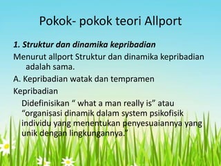 Pokok- pokok teori Allport
1. Struktur dan dinamika kepribadian
Menurut allport Struktur dan dinamika kepribadian
adalah sama.
A. Kepribadian watak dan tempramen
Kepribadian
Didefinisikan “ what a man really is” atau
“organisasi dinamik dalam system psikofisik
individu yang menentukan penyesuaiannya yang
unik dengan lingkungannya.”

 