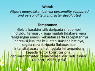 Watak
Allport menyatakan bahwa personality evaluated
and personality is character devaluated
Tempramen
Gejala karakteristik daripada sifat emosi
individu, termasuk juga mudah tidaknya kena
rangsangan emosi, kekuatan serta kecepatannya
bereaksi,kualitas kekuatan suasana hatinya,
segala cara daripada fluktuasi dan
intensitatsuasana hati; gejala ini tergantung
kepada factor konstitusional,
dan karenanyaterutama berasal dari keturunan”.
(Allport, 19521, p.54)

 