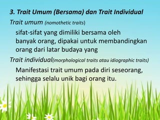 3. Trait Umum (Bersama) dan Trait Individual
Trait umum (nomothetic traits)
sifat-sifat yang dimiliki bersama oleh
banyak orang, dipakai untuk membandingkan
orang dari latar budaya yang
Trait individual(morphological traits atau idiographic traits)
Manifestasi trait umum pada diri seseorang,
sehingga selalu unik bagi orang itu.

 