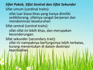 Sifat Pokok, Sifat Sentral dan Sifat Sekunder
Sifat umum (cardinal traits):
sifat luar biasa khas yang hanya dimiliki
sedikitorang, sifatnya sangat berperan dan
mendominasi keseluruhan
Sifat sentral (central traits):
sifat-sifat ini lebih khas, dan merupakan
kecenderungan.
Sifat sekunder (secondary trait):
sifat ini nampaknya berfungsinya lebih terbatas,
kurang menentukan di dalam deskripsi
kepribadian.

 