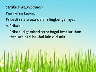 Struktur Kepribadian
Pemikiran Lewin:
Pribadi selalu ada dalam lingkungannya.
A.Pribadi
Pribadi digambarkan sebagai keseluruhan
terpisah dari hal-hal lain didunia.

 