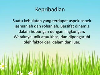 Kepribadian
Suatu kebulatan yang terdapat aspek-aspek
jasmaniah dan rohaniah. Bersifat dinamis
dalam hubungan dengan lingkungan.
Wataknya unik atau khas, dan dipengaruhi
oleh faktor dari dalam dan luar.

 