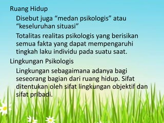 Ruang Hidup
Disebut juga “medan psikologis” atau
“keseluruhan situasi”
Totalitas realitas psikologis yang berisikan
semua fakta yang dapat mempengaruhi
tingkah laku individu pada suatu saat.
Lingkungan Psikologis
Lingkungan sebagaimana adanya bagi
seseorang bagian dari ruang hidup. Sifat
ditentukan oleh sifat lingkungan objektif dan
sifat pribadi.

 
