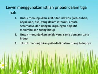 Lewin menggunakan istilah pribadi dalam tiga
hal:
1. Untuk menunjukkan sifat-sifat individu (kebutuhan,
keyakinan, dsb) yang dalam interaksi antara
sesamanya dan dengan lingkungan objektif
menimbulkan ruang hidup
2. Untuk menunjukkan gejala yang sama dengan ruang
hidup
3. Untuk menunjukkan pribadi di dalam ruang hidupnya

 