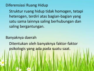 Diferensiasi Ruang Hidup
Struktur ruang hidup tidak homogen, tetapi
heterogen, terdiri atas bagian-bagian yang
satu sama lainnya saling berhubungan dan
saling bergantungan.
Banyaknya daerah
Ditentukan oleh banyaknya faktor-faktor
psikologis yang ada pada suatu saat.

 
