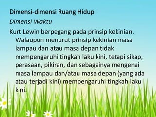 Dimensi-dimensi Ruang Hidup
Dimensi Waktu
Kurt Lewin berpegang pada prinsip kekinian.
Walaupun menurut prinsip kekinian masa
lampau dan atau masa depan tidak
mempengaruhi tingkah laku kini, tetapi sikap,
perasaan, pikiran, dan sebagainya mengenai
masa lampau dan/atau masa depan (yang ada
atau terjadi kini) mempengaruhi tingkah laku
kini.

 