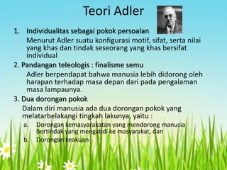 Teori Adler
1. Individualitas sebagai pokok persoalan
Menurut Adler suatu konfigurasi motif, sifat, serta nilai
yang khas dan tindak seseorang yang khas bersifat
individual
2. Pandangan teleologis : finalisme semu
Adler berpendapat bahwa manusia lebih didorong oleh
harapan terhadap masa depan dari pada pengalaman
masa lampaunya.
3. Dua dorongan pokok
Dalam diri manusia ada dua dorongan pokok yang
melatarbelakangi tingkah lakunya, yaitu :
a.
b.

Dorongan kemasyarakatan yang mendorong manusia
bertindak yang mengabdi ke masyarakat, dan
Dorongan keakuan

 