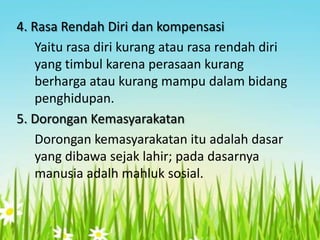 4. Rasa Rendah Diri dan kompensasi
Yaitu rasa diri kurang atau rasa rendah diri
yang timbul karena perasaan kurang
berharga atau kurang mampu dalam bidang
penghidupan.
5. Dorongan Kemasyarakatan
Dorongan kemasyarakatan itu adalah dasar
yang dibawa sejak lahir; pada dasarnya
manusia adalh mahluk sosial.

 