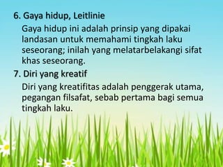 6. Gaya hidup, Leitlinie
Gaya hidup ini adalah prinsip yang dipakai
landasan untuk memahami tingkah laku
seseorang; inilah yang melatarbelakangi sifat
khas seseorang.
7. Diri yang kreatif
Diri yang kreatifitas adalah penggerak utama,
pegangan filsafat, sebab pertama bagi semua
tingkah laku.

 