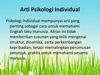 Arti Psikologi Individual
Psikologi individual mempunyai arti yang
penting sebagai cara untuk memahami
tingkah laku manusia. Aliran ini tidak
memberikan susunan yang teliti mengenai
struktur, dinamika, serta perkembangan
kepribadian, tetapi memalingkan perumusan
petunjuk, praktis untuk memahami sesama
manusia.

 
