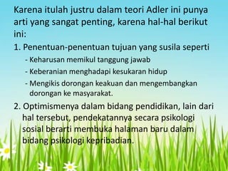 Karena itulah justru dalam teori Adler ini punya
arti yang sangat penting, karena hal-hal berikut
ini:
1. Penentuan-penentuan tujuan yang susila seperti
- Keharusan memikul tanggung jawab
- Keberanian menghadapi kesukaran hidup
- Mengikis dorongan keakuan dan mengembangkan
dorongan ke masyarakat.

2. Optimismenya dalam bidang pendidikan, lain dari
hal tersebut, pendekatannya secara psikologi
sosial berarti membuka halaman baru dalam
bidang psikologi kepribadian.

 