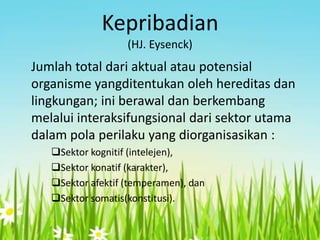 Kepribadian
(HJ. Eysenck)

Jumlah total dari aktual atau potensial
organisme yangditentukan oleh hereditas dan
lingkungan; ini berawal dan berkembang
melalui interaksifungsional dari sektor utama
dalam pola perilaku yang diorganisasikan :
Sektor kognitif (intelejen),
Sektor konatif (karakter),
Sektor afektif (temperamen), dan
Sektor somatis(konstitusi).

 