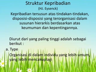 Struktur Kepribadian
(HJ. Eysenck)

Kepribadian tersusun atas tindakan-tindakan,
disposisi-disposisi yang terorganisasi dalam
susunan hierarkis berdasarkan atas
keumuman dan kepentingannya.
Diurut dari yang paling tinggi adalah sebagai
berikut :
a. Type
Organisasi di dalam individu yang lebih umum,
yang lebih mencakuplagi

 