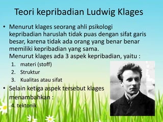 Teori kepribadian Ludwig Klages
• Menurut klages seorang ahli psikologi
kepribadian haruslah tidak puas dengan sifat garis
besar, karena tidak ada orang yang benar benar
memiliki kepribadian yang sama.
Menurut klages ada 3 aspek kepribadian, yaitu :
1. materi (stoff)
2. Struktur
3. Kualitas atau sifat

• Selain ketiga aspek tersebut klages
menambahkan :
4. tektonik

 