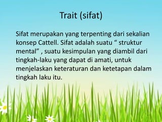 Trait (sifat)
Sifat merupakan yang terpenting dari sekalian
konsep Cattell. Sifat adalah suatu “ struktur
mental” , suatu kesimpulan yang diambil dari
tingkah-laku yang dapat di amati, untuk
menjelaskan keteraturan dan ketetapan dalam
tingkah laku itu.

 