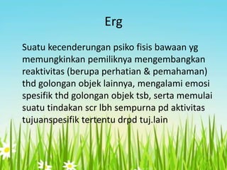 Erg
Suatu kecenderungan psiko fisis bawaan yg
memungkinkan pemiliknya mengembangkan
reaktivitas (berupa perhatian & pemahaman)
thd golongan objek lainnya, mengalami emosi
spesifik thd golongan objek tsb, serta memulai
suatu tindakan scr lbh sempurna pd aktivitas
tujuanspesifik tertentu drpd tuj.lain

 