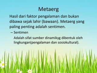 Metaerg
Hasil dari faktor pengalaman dan bukan
dibawa sejak lahir (bawaan). Metaerg yang
paling penting adalah sentimen.
– Sentimen
Adalah sifat sumber dinamikyg dibentuk oleh
lingkungan(pengalaman dan sosiokultural).

 