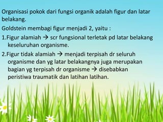 Organisasi pokok dari fungsi organik adalah figur dan latar
belakang.
Goldstein membagi figur menjadi 2, yaitu :
1.Figur alamiah  scr fungsional terletak pd latar belakang
keseluruhan organisme.
2.Figur tidak alamiah  menjadi terpisah dr seluruh
organisme dan yg latar belakangnya juga merupakan
bagian yg terpisah dr organisme  disebabkan
peristiwa traumatik dan latihan latihan.

 