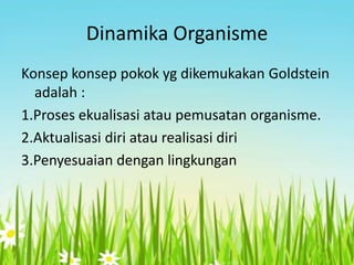 Dinamika Organisme
Konsep konsep pokok yg dikemukakan Goldstein
adalah :
1.Proses ekualisasi atau pemusatan organisme.
2.Aktualisasi diri atau realisasi diri
3.Penyesuaian dengan lingkungan

 