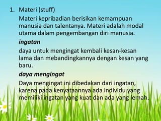 1. Materi (stuff)
Materi kepribadian berisikan kemampuan
manusia dan talentanya. Materi adalah modal
utama dalam pengembangan diri manusia.
ingatan
daya untuk mengingat kembali kesan-kesan
lama dan mebandingkannya dengan kesan yang
baru.
daya mengingat
Daya mengingat ini dibedakan dari ingatan,
karena pada kenyataannya ada individu yang
memiliki ingatan yang kuat dan ada yang lemah.

 