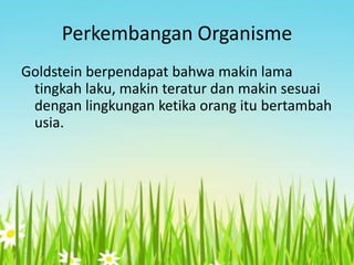 Perkembangan Organisme
Goldstein berpendapat bahwa makin lama
tingkah laku, makin teratur dan makin sesuai
dengan lingkungan ketika orang itu bertambah
usia.

 