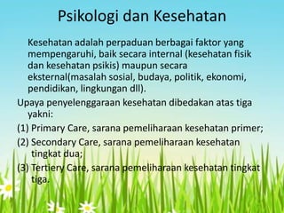 Psikologi dan Kesehatan
Kesehatan adalah perpaduan berbagai faktor yang
mempengaruhi, baik secara internal (kesehatan fisik
dan kesehatan psikis) maupun secara
eksternal(masalah sosial, budaya, politik, ekonomi,
pendidikan, lingkungan dll).
Upaya penyelenggaraan kesehatan dibedakan atas tiga
yakni:
(1) Primary Care, sarana pemeliharaan kesehatan primer;
(2) Secondary Care, sarana pemeliharaan kesehatan
tingkat dua;
(3) Tertiery Care, sarana pemeliharaan kesehatan tingkat
tiga.

 