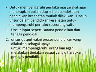 • Untuk mempengaruhi perilaku masyarakat agar
menerapkan pola hidup sehat, pendekatan
pendidikan kesehatan mutlak dilakukan. Unsurunsur dalam pendidikan kesehatan untuk
mempengaruhi perilaku seseorang yaitu :
1. Unsur input seperti sarana pendidikan dan
tenaga pendidik
2. unsur output yakni proses pendidikan yang
dilakukan sebagai upaya
untuk mempengaruhi orang lain agar
melakukan tindakan sesuai yang diharapkan
petugas pendidik.

 