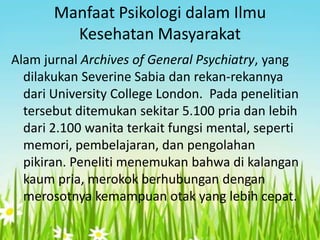 Manfaat Psikologi dalam Ilmu
Kesehatan Masyarakat
Alam jurnal Archives of General Psychiatry, yang
dilakukan Severine Sabia dan rekan-rekannya
dari University College London. Pada penelitian
tersebut ditemukan sekitar 5.100 pria dan lebih
dari 2.100 wanita terkait fungsi mental, seperti
memori, pembelajaran, dan pengolahan
pikiran. Peneliti menemukan bahwa di kalangan
kaum pria, merokok berhubungan dengan
merosotnya kemampuan otak yang lebih cepat.

 