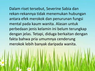 Dalam riset tersebut, Severine Sabia dan
rekan-rekannya tidak menemukan hubungan
antara efek merokok dan penurunan fungsi
mental pada kaum wanita. Alasan untuk
perbedaan jenis kelamin ini belum terungkap
dengan jelas. Tetapi, diduga berkaitan dengan
fakta bahwa pria umumnya cenderung
merokok lebih banyak daripada wanita.

 