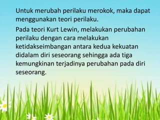 Untuk merubah perilaku merokok, maka dapat
menggunakan teori perilaku.
Pada teori Kurt Lewin, melakukan perubahan
perilaku dengan cara melakukan
ketidakseimbangan antara kedua kekuatan
didalam diri seseorang sehingga ada tiga
kemungkinan terjadinya perubahan pada diri
seseorang.

 