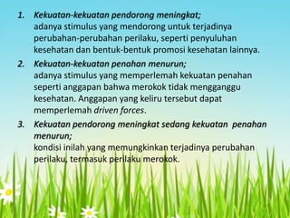 1. Kekuatan-kekuatan pendorong meningkat;
adanya stimulus yang mendorong untuk terjadinya
perubahan-perubahan perilaku, seperti penyuluhan
kesehatan dan bentuk-bentuk promosi kesehatan lainnya.
2. Kekuatan-kekuatan penahan menurun;
adanya stimulus yang memperlemah kekuatan penahan
seperti anggapan bahwa merokok tidak mengganggu
kesehatan. Anggapan yang keliru tersebut dapat
memperlemah driven forces.
3. Kekuatan pendorong meningkat sedang kekuatan penahan
menurun;
kondisi inilah yang memungkinkan terjadinya perubahan
perilaku, termasuk perilaku merokok.

 
