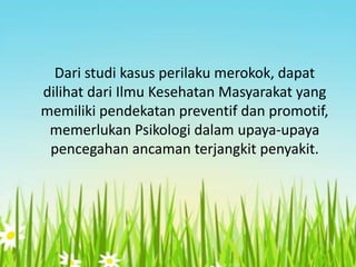Dari studi kasus perilaku merokok, dapat
dilihat dari Ilmu Kesehatan Masyarakat yang
memiliki pendekatan preventif dan promotif,
memerlukan Psikologi dalam upaya-upaya
pencegahan ancaman terjangkit penyakit.

 
