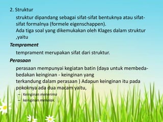 2. Struktur
struktur dipandang sebagai sifat-sifat bentuknya atau sifatsifat formalnya (formele eigenschappen).
Ada tiga soal yang dikemukakan oleh Klages dalam struktur
,yaitu
Temprament
temprament merupakan sifat dari struktur.
Perasaan
perasaan mempunyai kegiatan batin (daya untuk membedabedakan keinginan - keinginan yang
terkandung dalam perasaan ) Adapun keinginan itu pada
pokoknya ada dua macam yaitu,
– Keinginan menerima
– keinginan menolak.

 