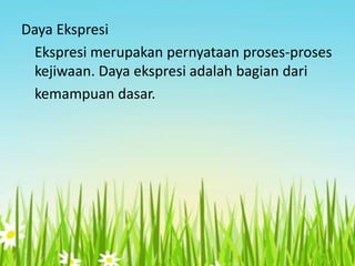 Daya Ekspresi
Ekspresi merupakan pernyataan proses-proses
kejiwaan. Daya ekspresi adalah bagian dari
kemampuan dasar.

 