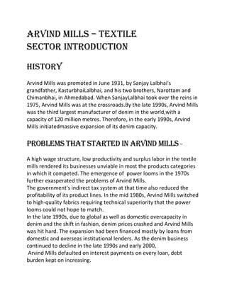 ARVIND MILLS – TEXTILE
SECTOR INTRODUCTION

History
Arvind Mills was promoted in June 1931, by Sanjay Lalbhai's
grandfather, KasturbhaiLalbhai, and his two brothers, Narottam and
Chimanbhai, in Ahmedabad. When SanjayLalbhai took over the reins in
1975, Arvind Mills was at the crossroads.By the late 1990s, Arvind Mills
was the third largest manufacturer of denim in the world,with a
capacity of 120 million metres. Therefore, in the early 1990s, Arvind
Mills initiatedmassive expansion of its denim capacity.


Problems that started in Arvind Mills –
A high wage structure, low productivity and surplus labor in the textile
mills rendered its businesses unviable in most the products categories
in which it competed. The emergence of power looms in the 1970s
further exasperated the problems of Arvind Mills.
The government's indirect tax system at that time also reduced the
profitability of its product lines. In the mid 1980s, Arvind Mills switched
to high-quality fabrics requiring technical superiority that the power
looms could not hope to match.
In the late 1990s, due to global as well as domestic overcapacity in
denim and the shift in fashion, denim prices crashed and Arvind Mills
was hit hard. The expansion had been financed mostly by loans from
domestic and overseas institutional lenders. As the denim business
continued to decline in the late 1990s and early 2000,
 Arvind Mills defaulted on interest payments on every loan, debt
burden kept on increasing.
 