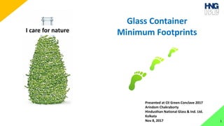 1
I care for nature
Glass Container
Minimum Footprints
Presented at CII Green Conclave 2017
Arindom Chakraborty
Hindusthan National Glass & Ind. Ltd.
Kolkata
Nov 8, 2017
 