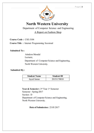 P a g e | 1
North Western University
Department of Computer Science and Engineering
A Report on Fashion Shop
Course Code : CSE-3104
Course Title : Internet Programming Sessional
Submitted To :
Arindom Mondal
Lecturer,
Department of Computer Science and Engineering,
North Western University.
Submitted By :
Student Name Student ID
Jayed Imran 20151170010
Year & Semester: 3rd Year 1st Semester
Semester : Spring-2017
Section : D
Department of Computer Science and Engineering,
North Western University.
Date of Submission : 23.05.2017
 