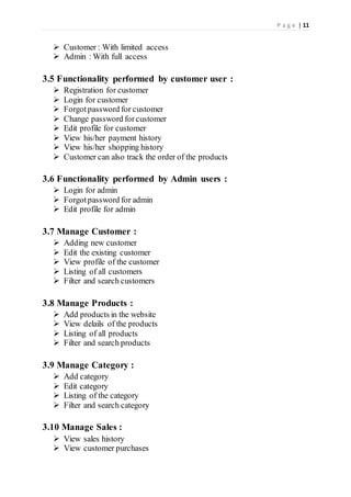 P a g e | 11
 Customer : With limited access
 Admin : With full access
3.5 Functionality performed by customer user :
 Registration for customer
 Login for customer
 Forgotpassword for customer
 Change password forcustomer
 Edit profile for customer
 View his/her payment history
 View his/her shopping history
 Customer can also track the order of the products
3.6 Functionality performed by Admin users :
 Login for admin
 Forgotpassword for admin
 Edit profile for admin
3.7 Manage Customer :
 Adding new customer
 Edit the existing customer
 View profile of the customer
 Listing of all customers
 Filter and search customers
3.8 Manage Products :
 Add products in the website
 View delails of the products
 Listing of all products
 Filter and search products
3.9 Manage Category :
 Add category
 Edit category
 Listing of the category
 Filter and search category
3.10 Manage Sales :
 View sales history
 View customer purchases
 
