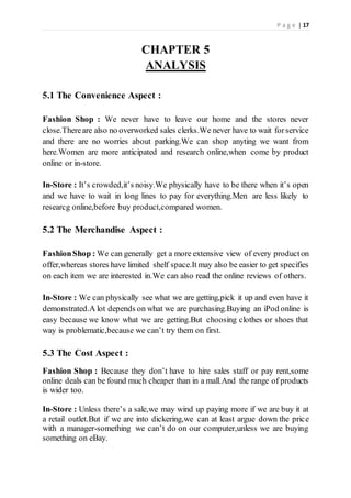 P a g e | 17
CHAPTER 5
ANALYSIS
5.1 The Convenience Aspect :
Fashion Shop : We never have to leave our home and the stores never
close.Thereare also no overworked sales clerks.We never have to wait forservice
and there are no worries about parking.We can shop anyting we want from
here.Women are more anticipated and research online,when come by product
online or in-store.
In-Store : It’s crowded,it’s noisy.We physically have to be there when it’s open
and we have to wait in long lines to pay for everything.Men are less likely to
researcg online,before buy product,compared women.
5.2 The Merchandise Aspect :
FashionShop : We can generally get a more extensive view of every producton
offer,whereas stores have limited shelf space.It may also be easier to get specifies
on each item we are interested in.We can also read the online reviews of others.
In-Store : We can physically see what we are getting,pick it up and even have it
demonstrated.A lot depends on what we are purchasing.Buying an iPod online is
easy because we know what we are getting.But choosing clothes or shoes that
way is problematic,because we can’t try them on first.
5.3 The Cost Aspect :
Fashion Shop : Because they don’t have to hire sales staff or pay rent,some
online deals can be found much cheaper than in a mall.And the range of products
is wider too.
In-Store : Unless there’s a sale,we may wind up paying more if we are buy it at
a retail outlet.But if we are into dickering,we can at least argue down the price
with a manager-something we can’t do on our computer,unless we are buying
something on eBay.
 