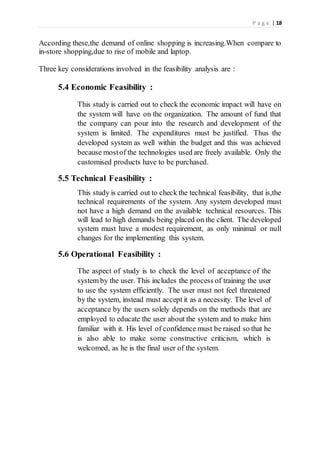 P a g e | 18
According these,the demand of online shopping is increasing.When compare to
in-store shopping,due to rise of mobile and laptop.
Three key considerations involved in the feasibility analysis are :
5.4 Economic Feasibility :
This study is carried out to check the economic impact will have on
the system will have on the organization. The amount of fund that
the company can pour into the research and development of the
system is limited. The expenditures must be justified. Thus the
developed system as well within the budget and this was achieved
because mostof the technologies used are freely available. Only the
customised products have to be purchased.
5.5 Technical Feasibility :
This study is carried out to check the technical feasibility, that is,the
technical requirements of the system. Any system developed must
not have a high demand on the available technical resources. This
will lead to high demands being placed on the client. The developed
system must have a modest requirement, as only minimal or null
changes for the implementing this system.
5.6 Operational Feasibility :
The aspect of study is to check the level of acceptance of the
system by the user. This includes the process of training the user
to use the system efficiently. The user must not feel threatened
by the system, instead must accept it as a necessity. The level of
acceptance by the users solely depends on the methods that are
employed to educate the user about the system and to make him
familiar with it. His level of confidence must be raised so that he
is also able to make some constructive criticism, which is
welcomed, as he is the final user of the system.
 