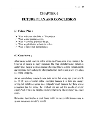 P a g e | 19
CHAPTER 6
FUTURE PLAN AND CONCLUSION
6.1 Future Plan :
 Want to Increase facilities of this project.
 Want to add printing option.
 Want to develop graphical design.
 Want to publish this website in online.
 Want to remove all the limitation
6.2 Conclusion ;
After having detail studyon online shopping,We can see a great change in the
behavior of people in many mananers like their attitude,buying pattern.In
earlier times people use to do manual shopping bt now as time chnged,people
are becoming busyand due to which technology has brought a new revolution
i.e. online shopping.
As we started doing survey,it came to in notice that young age group people
i.e. 15-30 uses of prefer online shopping because it is time and energy
saving.But middle age group does not prefer much because they have wrong
perception that by seeing the product one can get the goods of proper
quality.And even some people does not prefer using plastic money i.e. credit
cards.
But online shopping has a great future but to be successfulit is necessary to
spread awareness about it’s benefit.
 