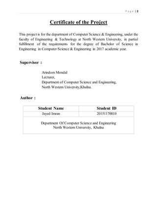 P a g e | 2
Certificate of the Project
This project is for the department of Computer Science & Engineering, under the
faculty of Engineering & Technology at North Western University, in partial
fulfillment of the requirements for the degree of Bachelor of Science in
Engineering in Computer Science & Engineering in 2017 academic year.
Supervisor :
Arindom Mondal
Lecturer,
Department of Computer Science and Engineering,
North Western University,Khulna.
Author :
Student Name Student ID
Jayed Imran 20151170010
Department Of Computer Science and Engineering
North Western University, Khulna
 