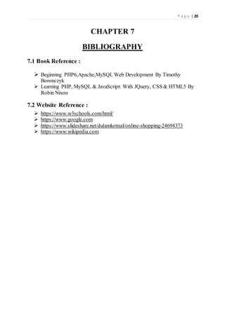 P a g e | 20
CHAPTER 7
BIBLIOGRAPHY
7.1 Book Reference :
 Beginning PHP6,Apache,MySQL Web Development By Timothy
Boronczyk
 Learning PHP, MySQL & JavaScript: With JQuery, CSS & HTML5 By
Robin Nixon
7.2 Website Reference :
 https://www.w3schools.com/html/
 https://www.google.com
 https://www.slideshare.net/dulamkomal/online-shopping-24694373
 https://www.wikipedia.com
 