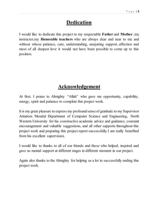 P a g e | 3
Dedication
I would like to dedicate this project to my respectable Father and Mother ,my
instructor,my Honorable teachers who are always dear and near to me and
without whose patience, care, understanding, unsparing support, affection and
most of all deepest love it would not have been possible to come up to this
position.
Acknowledgement
At first, I praise to Almighty “Allah” who gave me opportunity, capability,
energy, spirit and patience to complete this project work.
It is my great pleasure to express my profound senseof gratitude to my Supervisor
Arindom Mondal Department of Computer Science and Engineering, North
Western University for his constructive academic advice and guidance, constant
encouragement and valuable suggestions, and all other supports throughout this
project work and preparing this project report successfully.I am really benefited
from his excellent supervision.
I would like to thanks to all of our friends and those who helped, inspired and
gave us mental support at different stages in different moment in our project.
Again also thanks to the Almighty for helping us a lot in successfully ending this
project work.
 