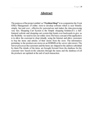 P a g e | 4
Abstract
The purposeoftheprojectentitled as “FashionShop” is to computerize the Front
Office Management of online store to develop software which is user friendly
simple, fast and cost – effective,for personal use and makes the data processing
very fast. Shopping Cart System is the Simple shopping Solution.It’s a full-
featured website and shopping cart system that bends over backwards to give us
the flexibility we need to run our online store.The basic conceptofthe application
is to allow the customer to shop virtually using the Internet and allow customers
to buy the items and articles of their desire from the store. The information
pertaining to the products are stores on an RDBMS at the server side (store). The
Server processes thecustomers and the items are shipped to the address submitted
by them.The details of the items are brought forward from the database for the
customer view based on the selection through the menu and the database of all
the products are updated at the end of each transaction.
 