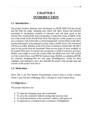 P a g e | 6
CHAPTER 1
INTRODUCTION
1.1 Introduction :
The project Fashion Shop has been developed on HTML,PHP,CSS,Java Script
and My SQL.An online shopping store which will allow formal and informal
merchants in developing countries to advertise and sell their good on the
internet.This would permit rural communities to make their wares available to the
rest of the world via the World Wide Web.Theobjective of this project is to creat
an e-commerce web portalwith a contentmanagement systemwhich would allow
productinformation to be updated securely using a mobile device.The web portal
will have an online interface in the form ofan e-commerce website that will allow
users to buy goods from the merchants.There are two types of users available in
the project.First one is Customer and second one is Admin.Customers user have
limited access right to access the system while the admin users have full control
over the system.I have used PHP for business logic,MySQL as a database,HTML
for structure designing,CSS for web page formatting,Java Script fot form
validation and animation.I have also attached the project video,google map and
screens of this project look into it.
1.2 Motivation :
Since, this is my first Internet Programming course,I want to create a project
which is easy but also challenging.Then I decided to work Fashion Shop.
1.3 Objectives :
The project objectives are :
 To make the shopping easier and comfortable
 To serve the customers without wasting their precious time
 To reach the products to the customer’s address with great care
 To represent as a compete in the e-commerce of Bangladesh
 