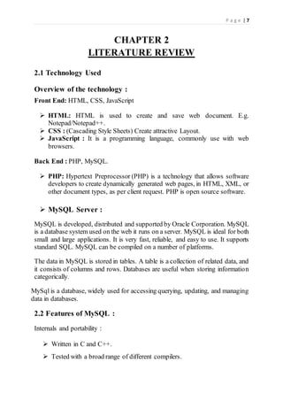 P a g e | 7
CHAPTER 2
LITERATURE REVIEW
2.1 Technology Used
Overview of the technology :
Front End: HTML, CSS, JavaScript
 HTML: HTML is used to create and save web document. E.g.
Notepad/Notepad++.
 CSS : (Cascading Style Sheets) Create attractive Layout.
 JavaScript : It is a programming language, commonly use with web
browsers.
Back End : PHP, MySQL.
 PHP: Hypertext Preprocessor (PHP) is a technology that allows software
developers to create dynamically generated web pages, in HTML, XML, or
other document types, as per client request. PHP is open source software.
 MySQL Server :
MySQL is developed, distributed and supported by Oracle Corporation. MySQL
is a database system used on the web it runs on a server. MySQL is ideal for both
small and large applications. It is very fast, reliable, and easy to use. It supports
standard SQL. MySQL can be compiled on a number of platforms.
The data in MySQL is stored in tables. A table is a collection of related data, and
it consists of columns and rows. Databases are useful when storing information
categorically.
MySql is a database, widely used for accessing querying, updating, and managing
data in databases.
2.2 Features of MySQL :
Internals and portability :
 Written in C and C++.
 Tested with a broad range of different compilers.
 