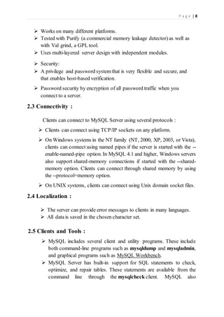 P a g e | 8
 Works on many different platforms.
 Tested with Purify (a commercial memory leakage detector) as well as
with Val grind, a GPL tool.
 Uses multi-layered server design with independent modules.
 Security:
 A privilege and password system that is very flexible and secure, and
that enables host-based verification.
 Password security by encryption of all password traffic when you
connect to a server.
2.3 Connectivity :
Clients can connect to MySQL Server using several protocols :
 Clients can connect using TCP/IP sockets on any platform.
 On Windows systems in the NT family (NT, 2000, XP, 2003, or Vista),
clients can connect using named pipes if the server is started with the --
enable-named-pipe option. In MySQL 4.1 and higher, Windows servers
also support shared-memory connections if started with the --shared-
memory option. Clients can connect through shared memory by using
the --protocol=memory option.
 On UNIX systems, clients can connect using Unix domain socket files.
2.4 Localization :
 The server can provide error messages to clients in many languages.
 All data is saved in the chosen character set.
2.5 Clients and Tools :
 MySQL includes several client and utility programs. These include
both command-line programs such as mysqldump and mysqladmin,
and graphical programs such as MySQL Workbench.
 MySQL Server has built-in support for SQL statements to check,
optimize, and repair tables. These statements are available from the
command line through the mysqlcheck client. MySQL also
 