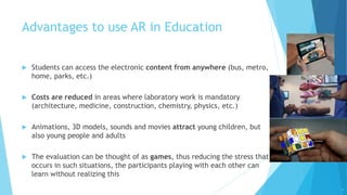 Advantages to use AR in Education
 Students can access the electronic content from anywhere (bus, metro,
home, parks, etc.)
 Costs are reduced in areas where laboratory work is mandatory
(architecture, medicine, construction, chemistry, physics, etc.)
 Animations, 3D models, sounds and movies attract young children, but
also young people and adults
 The evaluation can be thought of as games, thus reducing the stress that
occurs in such situations, the participants playing with each other can
learn without realizing this
10
 