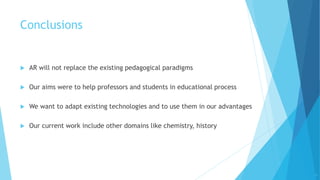 Conclusions
 AR will not replace the existing pedagogical paradigms
 Our aims were to help professors and students in educational process
 We want to adapt existing technologies and to use them in our advantages
 Our current work include other domains like chemistry, history
11
 